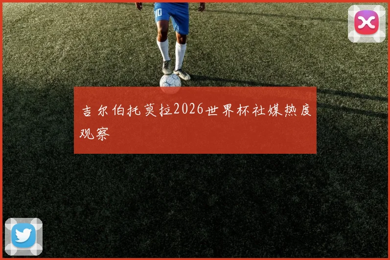 吉尔伯托莫拉2026世界杯社媒热度观察