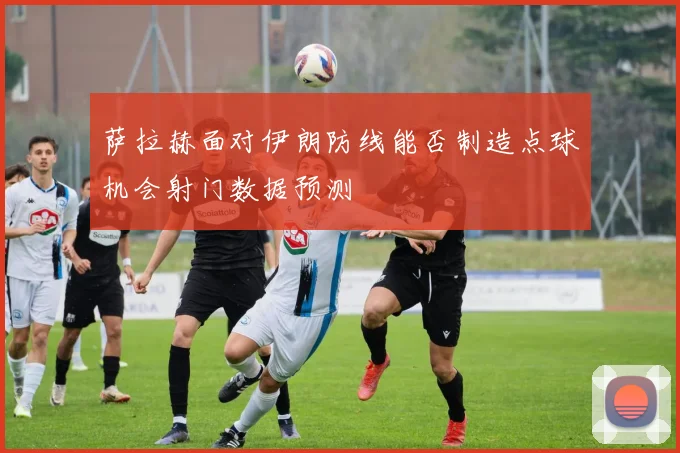 萨拉赫面对伊朗防线能否制造点球机会射门数据预测