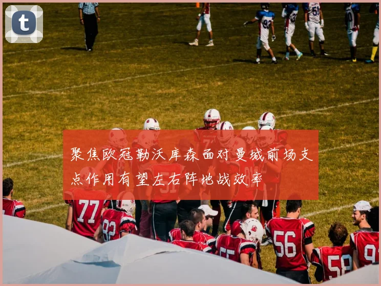 聚焦欧冠勒沃库森面对曼城前场支点作用有望左右阵地战效率