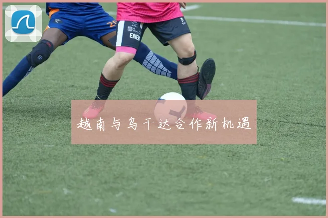越南与乌干达合作新机遇