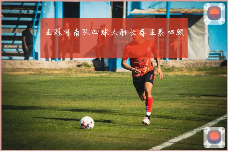 亚冠河南队四球大胜长春亚泰回顾