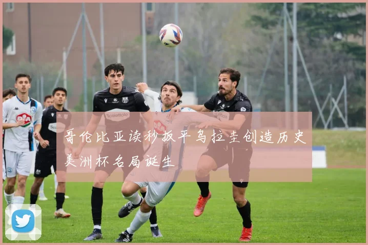 哥伦比亚读秒扳平乌拉圭创造历史美洲杯名局诞生