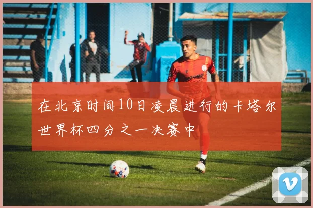 在北京时间10日凌晨进行的卡塔尔世界杯四分之一决赛中