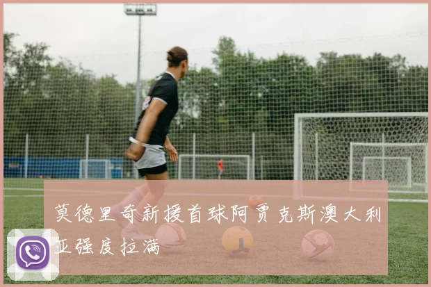 莫德里奇新援首球阿贾克斯澳大利亚强度拉满