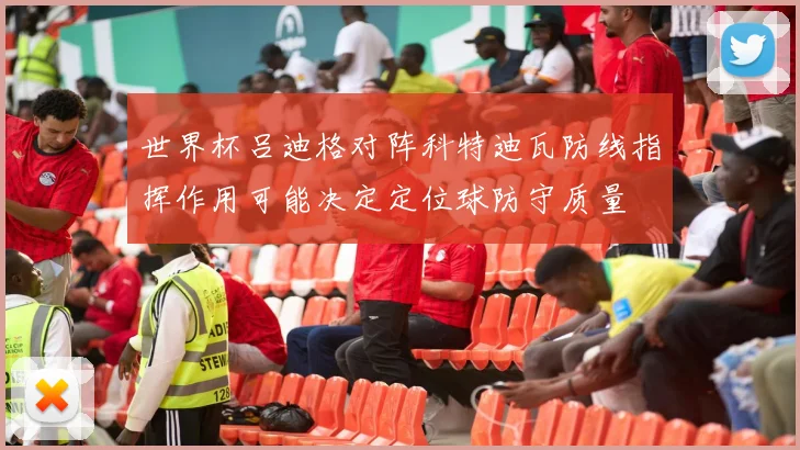 世界杯吕迪格对阵科特迪瓦防线指挥作用可能决定定位球防守质量