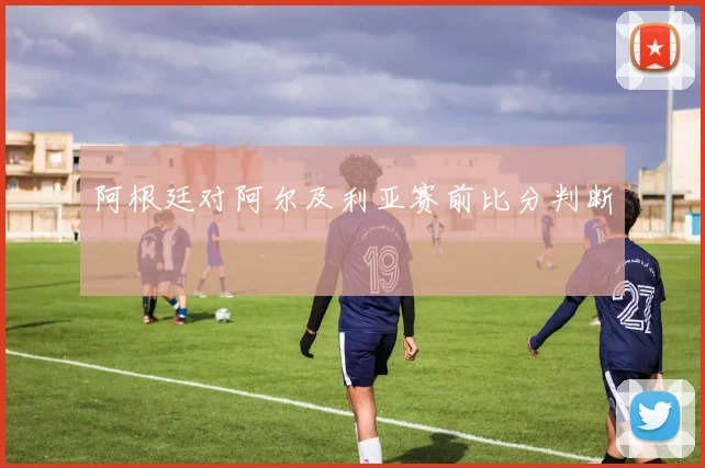阿根廷对阿尔及利亚赛前比分判断
