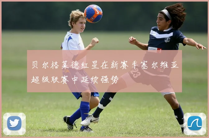 贝尔格莱德红星在新赛季塞尔维亚超级联赛中延续强势