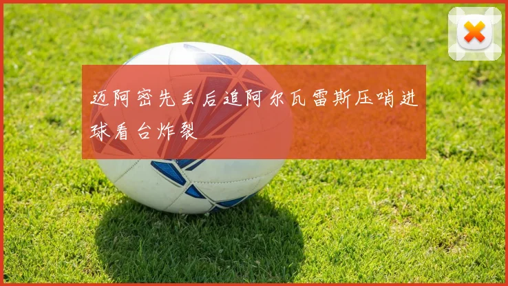 迈阿密先丢后追阿尔瓦雷斯压哨进球看台炸裂