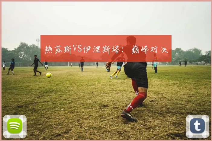 热苏斯VS伊涅斯塔：巅峰对决