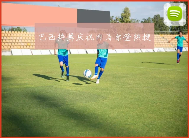 巴西热舞庆祝内马尔登热搜
