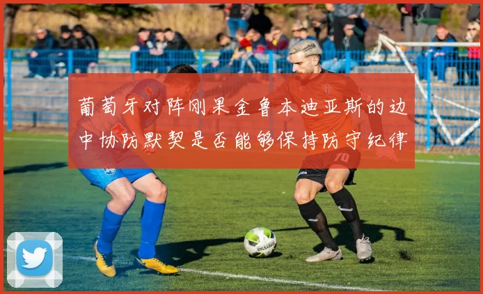 葡萄牙对阵刚果金鲁本迪亚斯的边中协防默契是否能够保持防守纪律