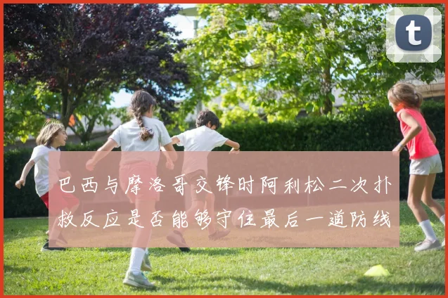 巴西与摩洛哥交锋时阿利松二次扑救反应是否能够守住最后一道防线