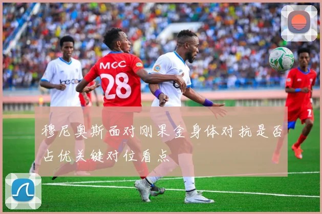 穆尼奥斯面对刚果金身体对抗是否占优关键对位看点
