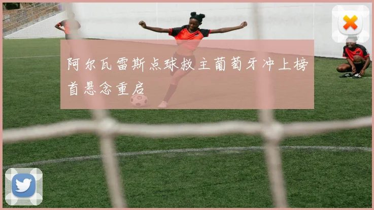 阿尔瓦雷斯点球救主葡萄牙冲上榜首悬念重启