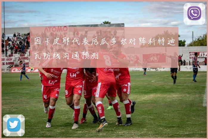 因卡皮耶代表厄瓜多尔对阵科特迪瓦防线沟通预测
