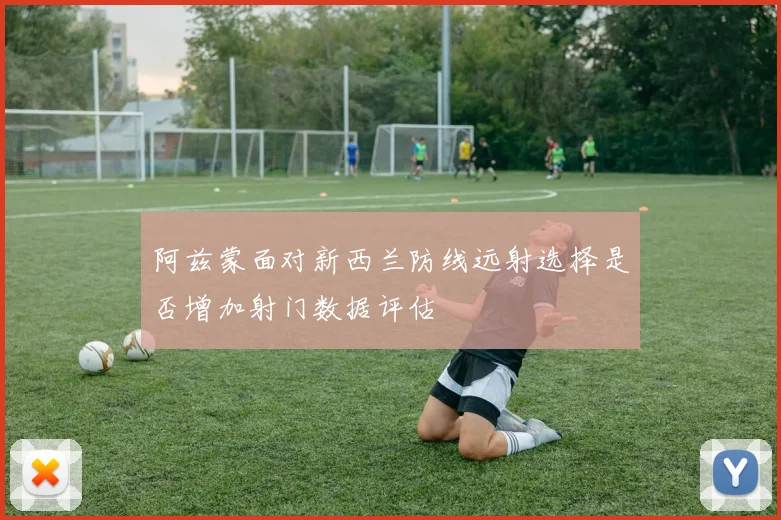 阿兹蒙面对新西兰防线远射选择是否增加射门数据评估