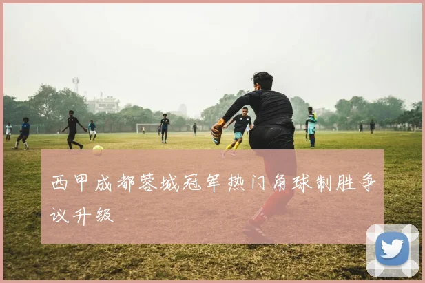 西甲成都蓉城冠军热门角球制胜争议升级