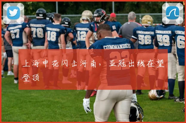 上海申花闪击河南，亚冠出线在望登顶