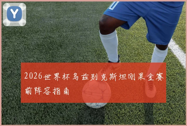 2026世界杯乌兹别克斯坦刚果金赛前阵容指南