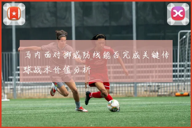 马内面对挪威防线能否完成关键传球战术价值分析