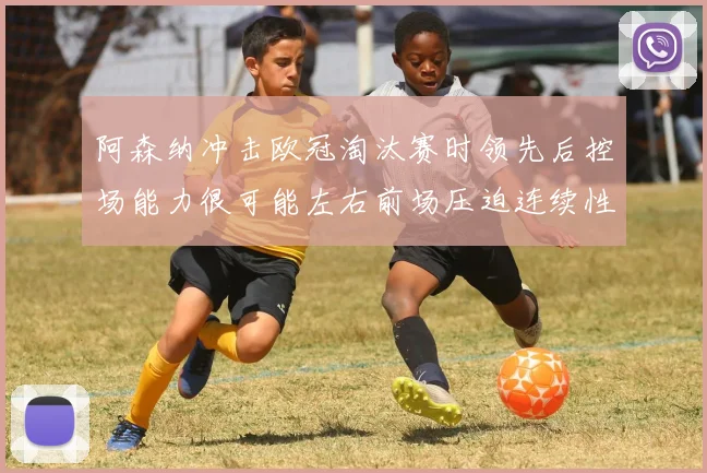 阿森纳冲击欧冠淘汰赛时领先后控场能力很可能左右前场压迫连续性
