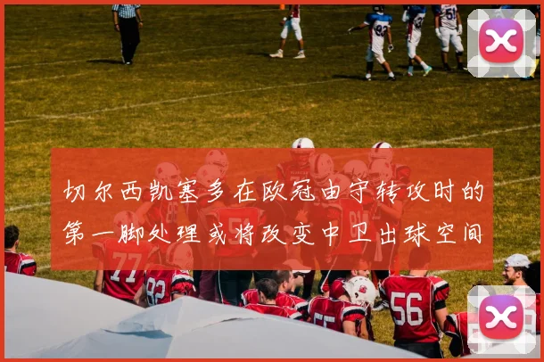 切尔西凯塞多在欧冠由守转攻时的第一脚处理或将改变中卫出球空间