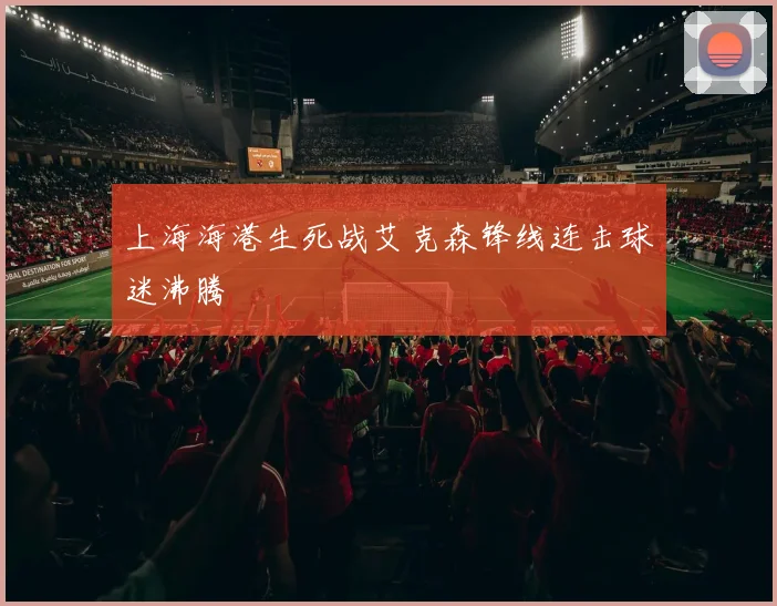 上海海港生死战艾克森锋线连击球迷沸腾