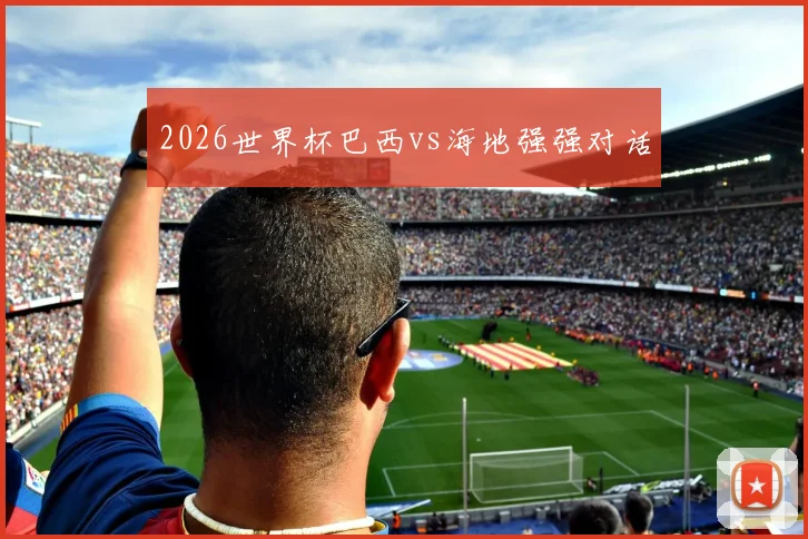 2026世界杯巴西vs海地强强对话