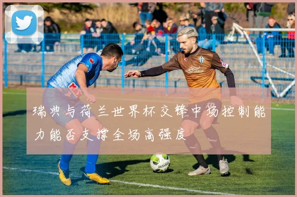 瑞典与荷兰世界杯交锋中场控制能力能否支撑全场高强度