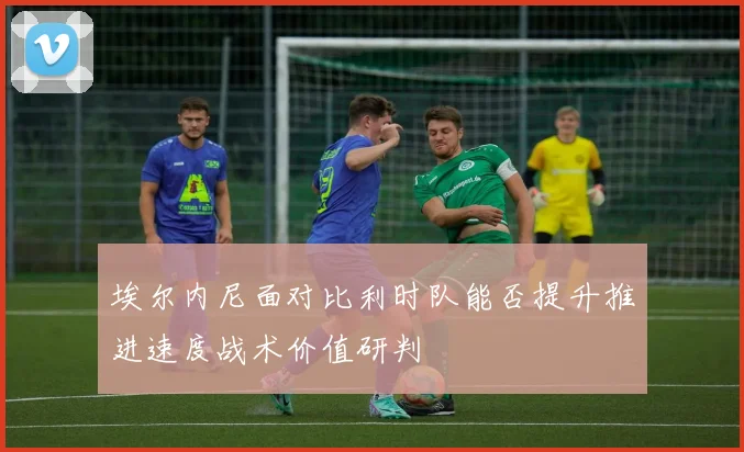 埃尔内尼面对比利时队能否提升推进速度战术价值研判
