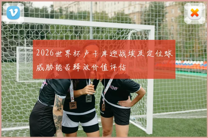 2026世界杯卢卡库迎战埃及定位球威胁能否释放价值评估