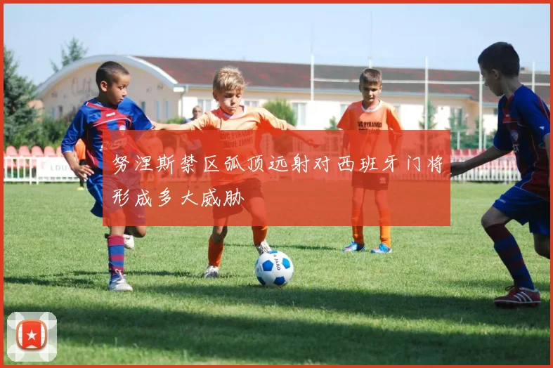 努涅斯禁区弧顶远射对西班牙门将形成多大威胁