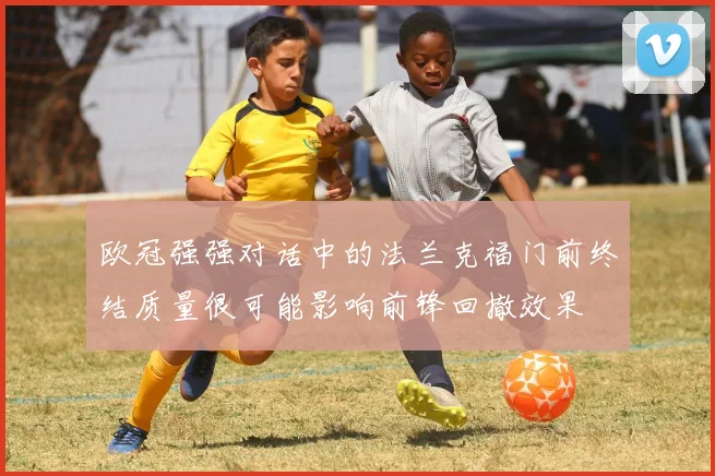 欧冠强强对话中的法兰克福门前终结质量很可能影响前锋回撤效果