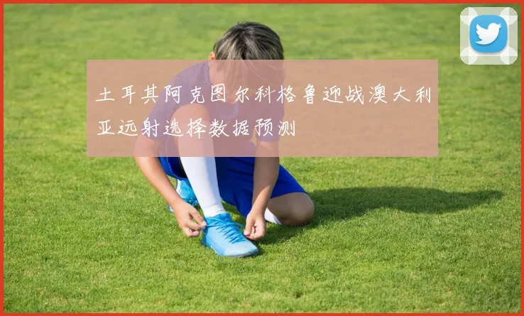 土耳其阿克图尔科格鲁迎战澳大利亚远射选择数据预测
