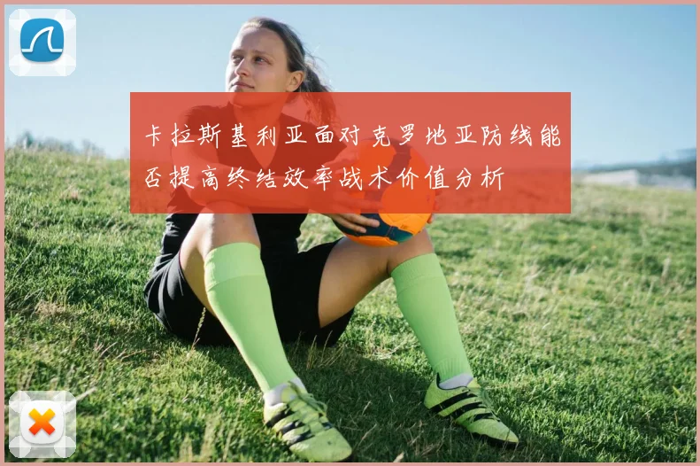 卡拉斯基利亚面对克罗地亚防线能否提高终结效率战术价值分析