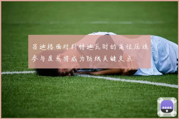 吕迪格面对科特迪瓦时的高位压迫参与度或将成为防线关键支点