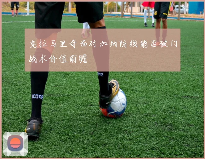 克拉马里奇面对加纳防线能否破门战术价值前瞻