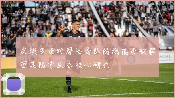 皮埃罗面对摩洛哥队防线能否破解密集防守反击核心研判