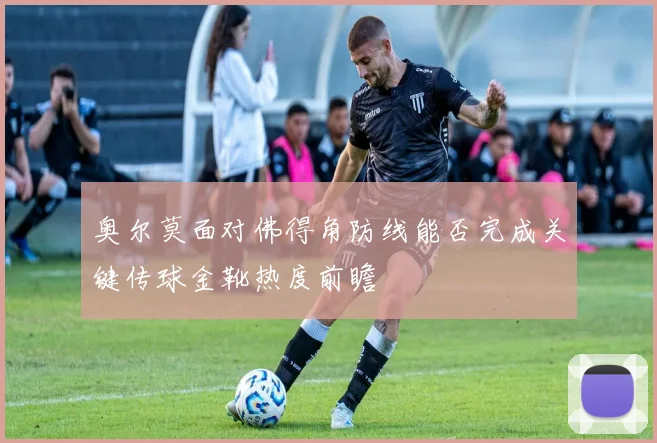 奥尔莫面对佛得角防线能否完成关键传球金靴热度前瞻