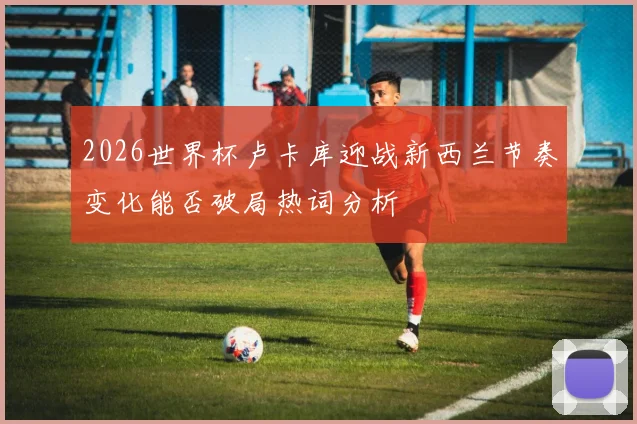 2026世界杯卢卡库迎战新西兰节奏变化能否破局热词分析