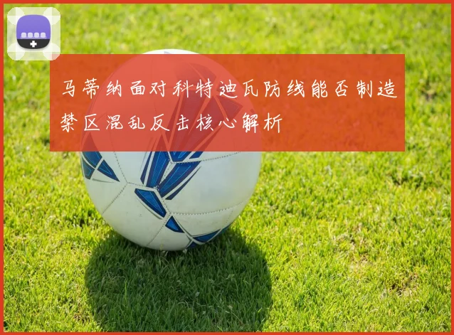 马蒂纳面对科特迪瓦防线能否制造禁区混乱反击核心解析