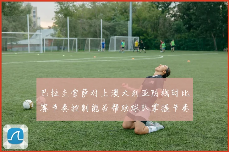 巴拉圭索萨对上澳大利亚防线时比赛节奏控制能否帮助球队掌握节奏