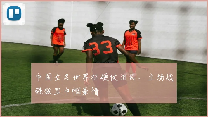 中国女足世界杯硬仗泪目，主场战强敌显巾帼豪情
