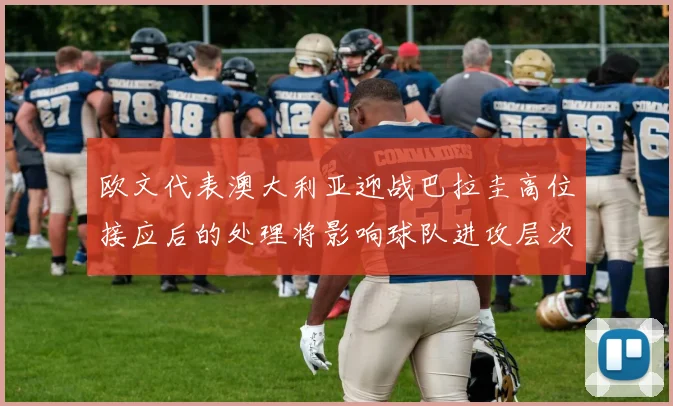 欧文代表澳大利亚迎战巴拉圭高位接应后的处理将影响球队进攻层次