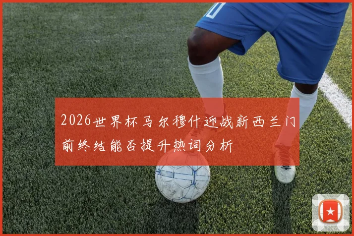 2026世界杯马尔穆什迎战新西兰门前终结能否提升热词分析