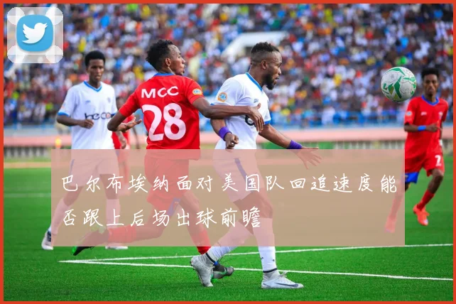 巴尔布埃纳面对美国队回追速度能否跟上后场出球前瞻