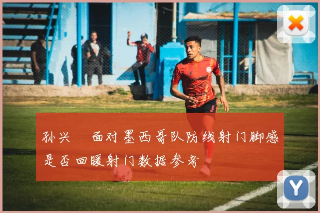 孙兴慜面对墨西哥队防线射门脚感是否回暖射门数据参考