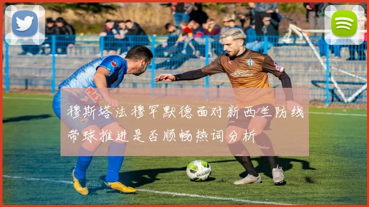 穆斯塔法穆罕默德面对新西兰防线带球推进是否顺畅热词分析