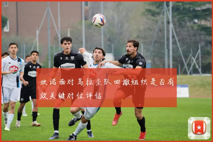 坎诺面对乌拉圭队回撤组织是否有效关键对位评估