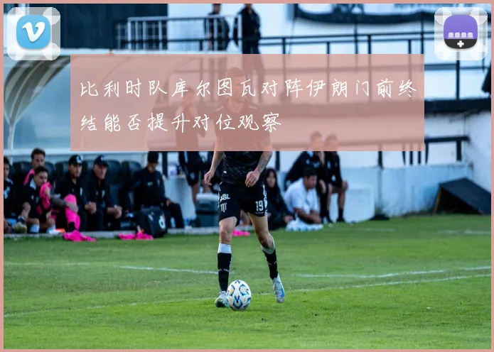 比利时队库尔图瓦对阵伊朗门前终结能否提升对位观察